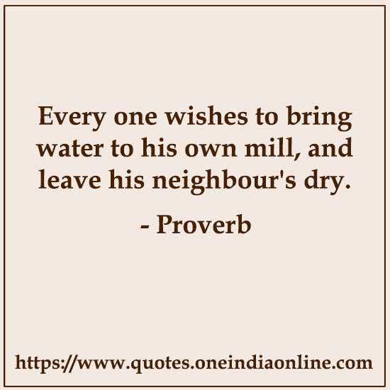 Every one wishes to bring water to his own mill, and leave his neighbour's dry.