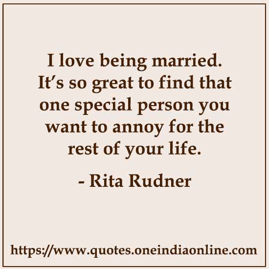 I love being married. It’s so great to find that one special person you want to annoy for the rest of your life. by Rita Rudner