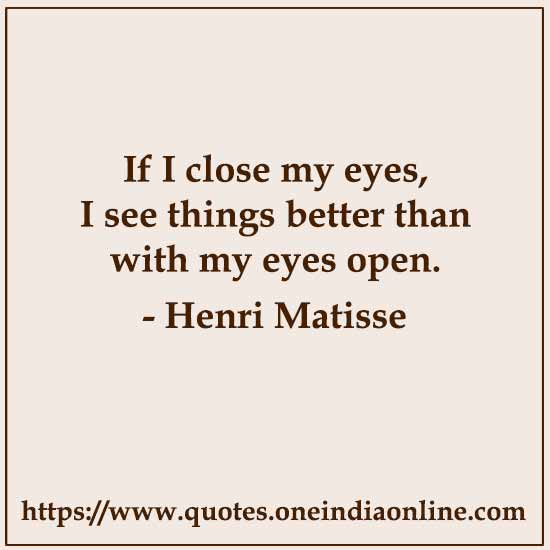 If I close my eyes, I see things better than with my eyes open.

- Henri Matisse