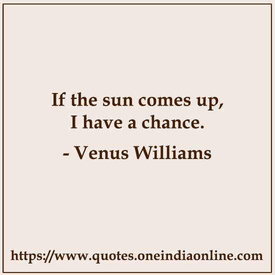 If the sun comes up, I have a chance. 

Venus Williams