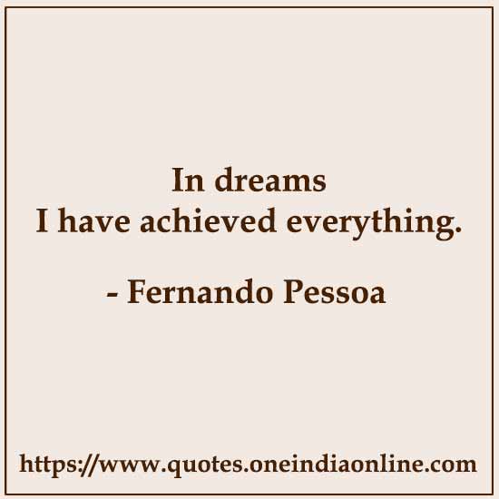 In dreams I have achieved everything. 

- Fernando Pessoa