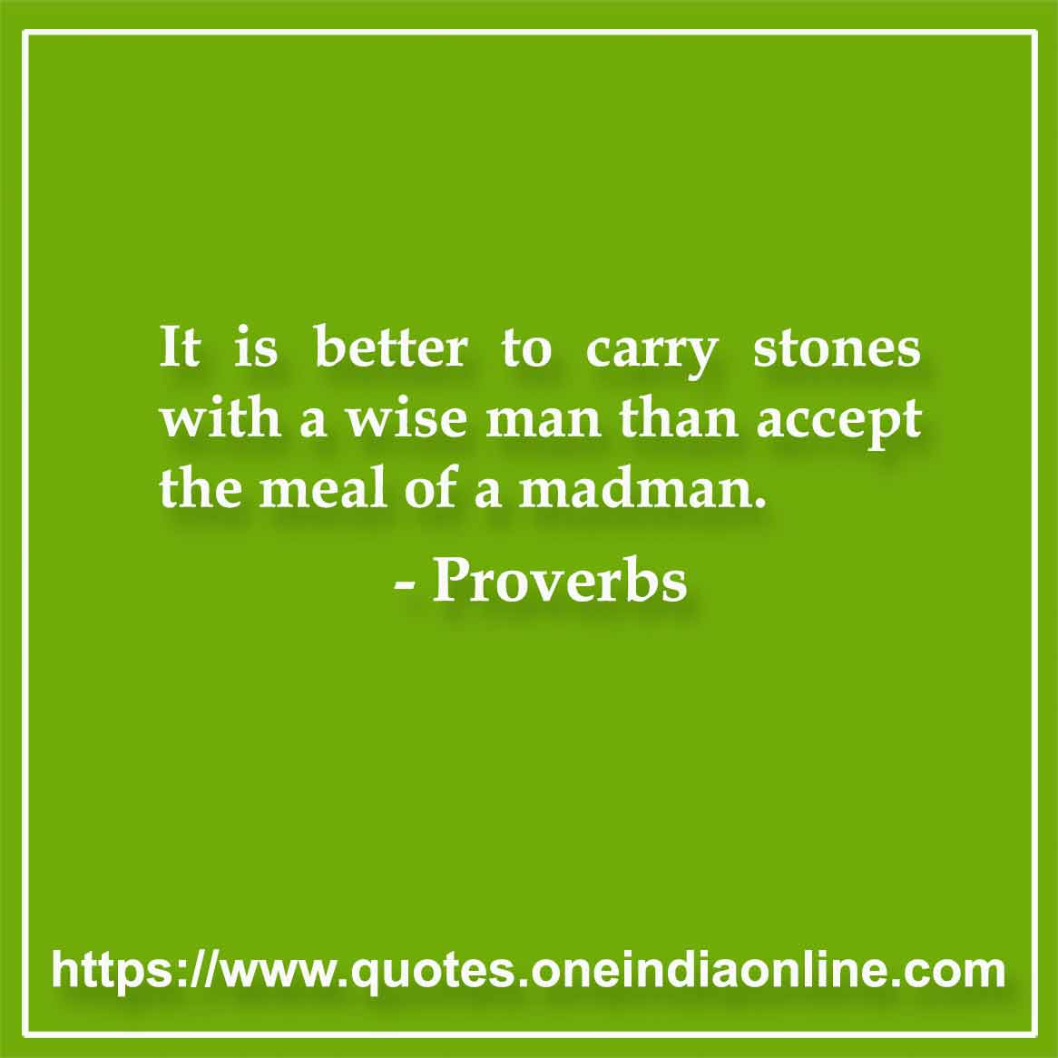 It is better to carry stones with a wise man than accept the meal of a madman.
