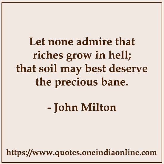 Let none admire that riches grow in hell; that soil may best deserve the precious bane.

- John Milton