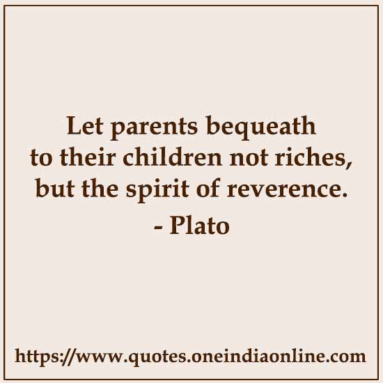 Let parents bequeath to their children not riches, but the spirit of reverence. 

- Plato