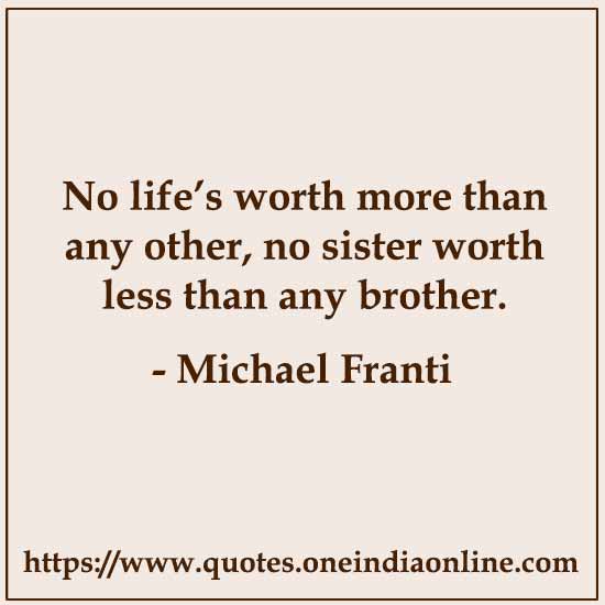 No life’s worth more than any other, no sister worth less than any brother. 

- Brother  by Michael Franti 