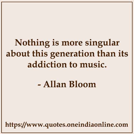 Nothing is more singular about this generation than its addiction to music.

- Allan Bloom