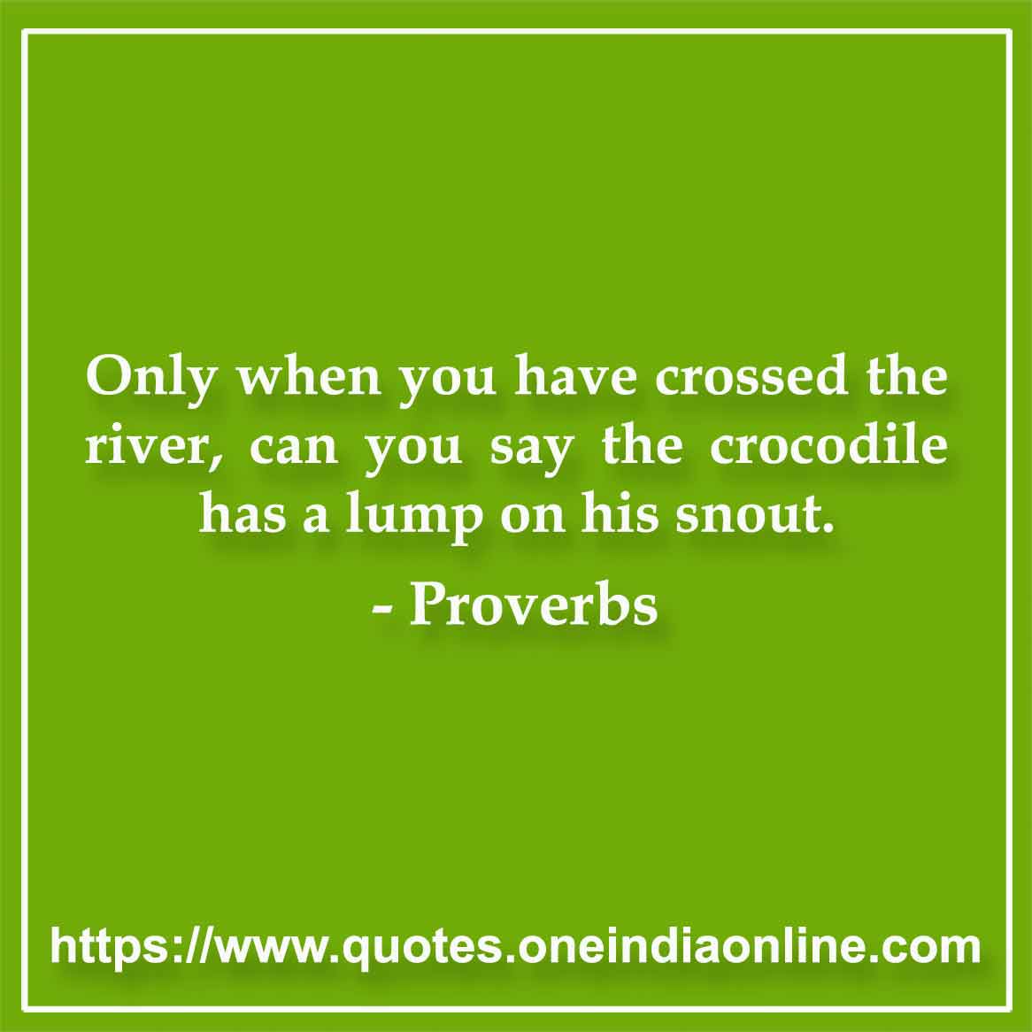 Only when you have crossed the river, can you say the crocodile has a lump on his snout.