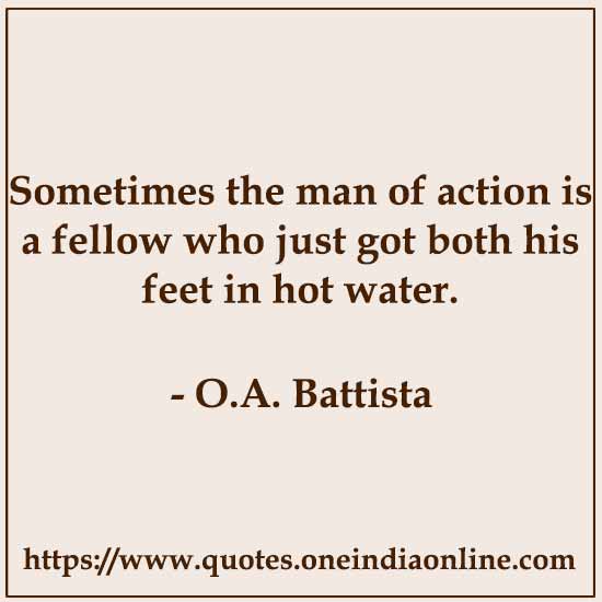 Sometimes the man of action is a fellow who just got both his feet in hot water.

- O.A. Battista 