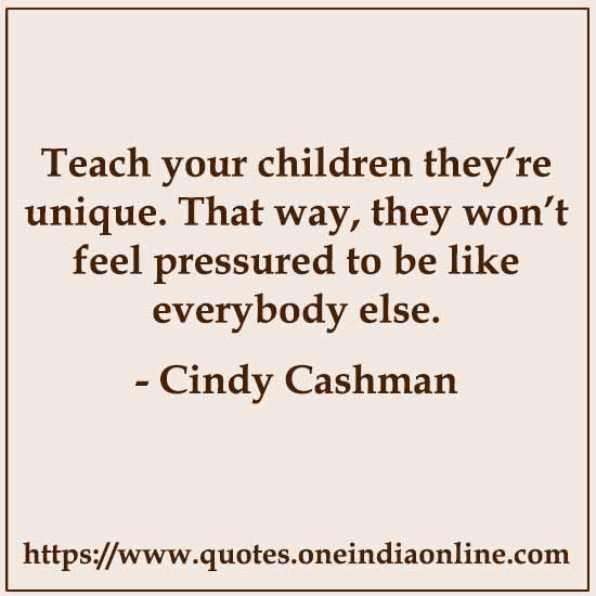 Teach your children they’re unique. That way, they won’t feel pressured to be like everybody else. 

- Cindy Cashman
