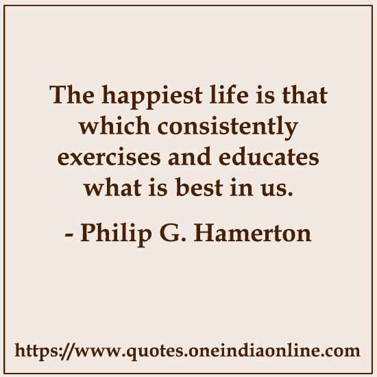 The happiest life is that which consistently exercises and educates what is best in us.

- Philip G. Hamerton