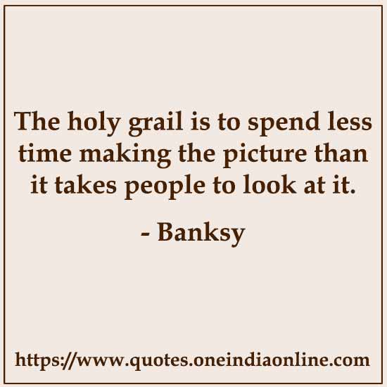 The holy grail is to spend less time making the picture than it takes people to look at it.

- Banksy