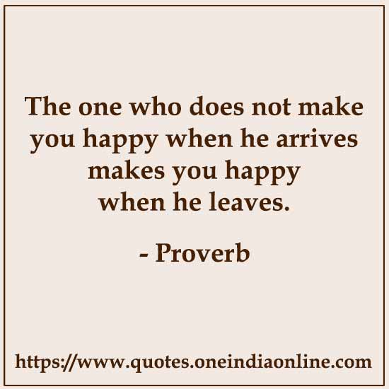 The one who does not make you happy when he arrives makes you happy when he leaves.