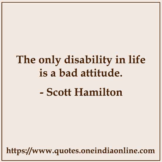 The only disability in life is a bad attitude. 

- Scott Hamilton