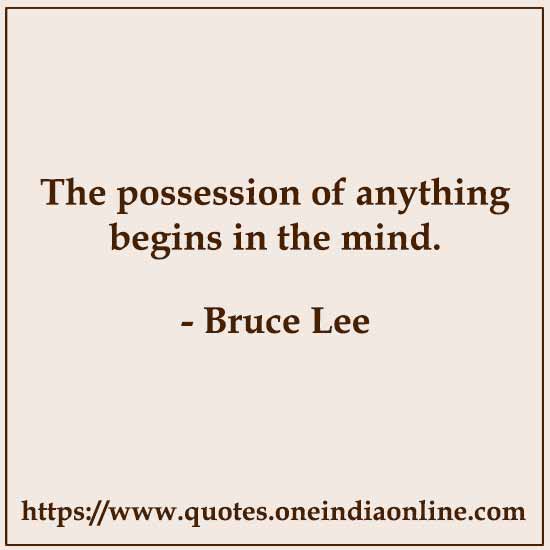 The possession of anything begins in the mind. 

- Bruce Lee