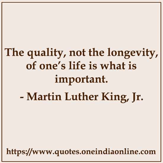 The quality, not the longevity, of one’s life is what is important. 

- Martin Luther King, Jr.