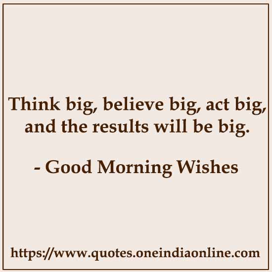 Think big, believe big, act big, and the results will be big.

