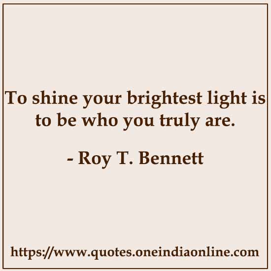 To shine your brightest light is to be who you truly are.

- Roy T. Bennett