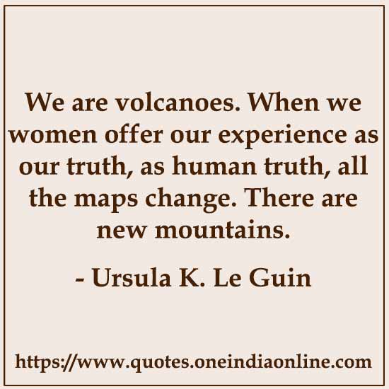We are volcanoes. When we women offer our experience as our truth, as human truth, all the maps change. There are new mountains.

- Ursula K. Le Guin Quotes