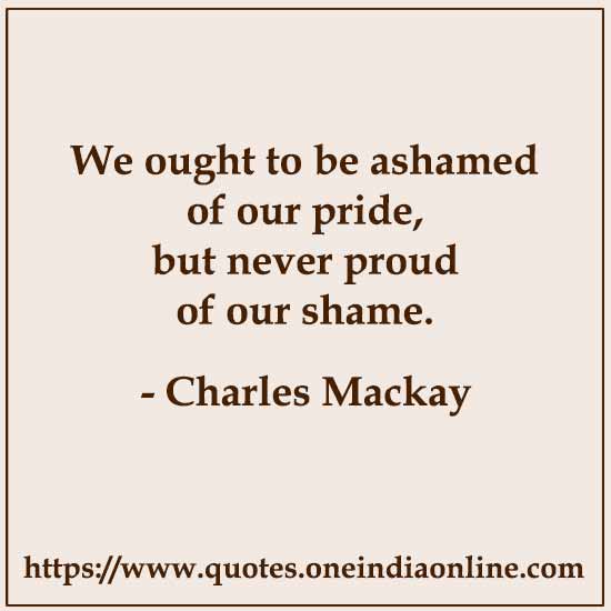 We ought to be ashamed of our pride, but never proud of our shame. 

Charles Mackay
