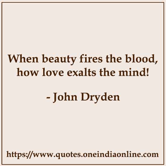 When beauty fires the blood, how love exalts the mind!

- John Dryden