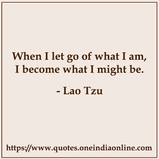 When I let go of what I am, I become what I might be. 

- Lao Tzu