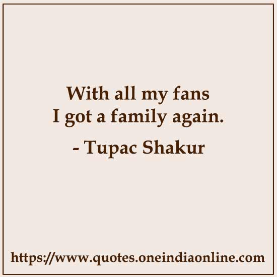 With all my fans I got a family again. 

- Tupac Shakur