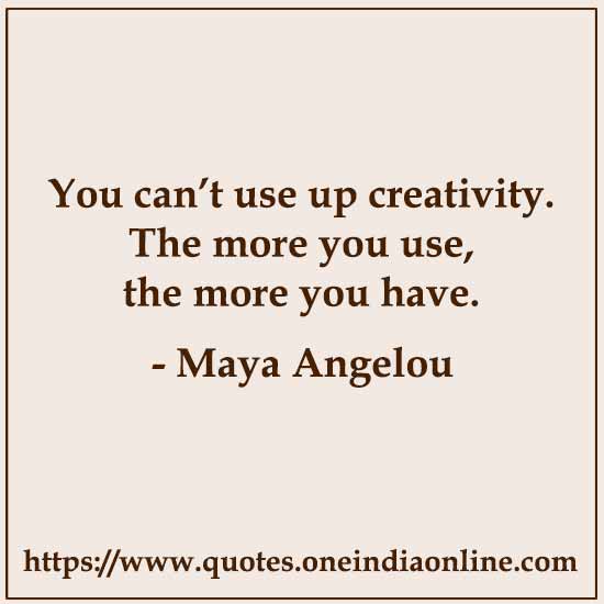 You can’t use up creativity. The more you use, the more you have. 

- Maya Angelou