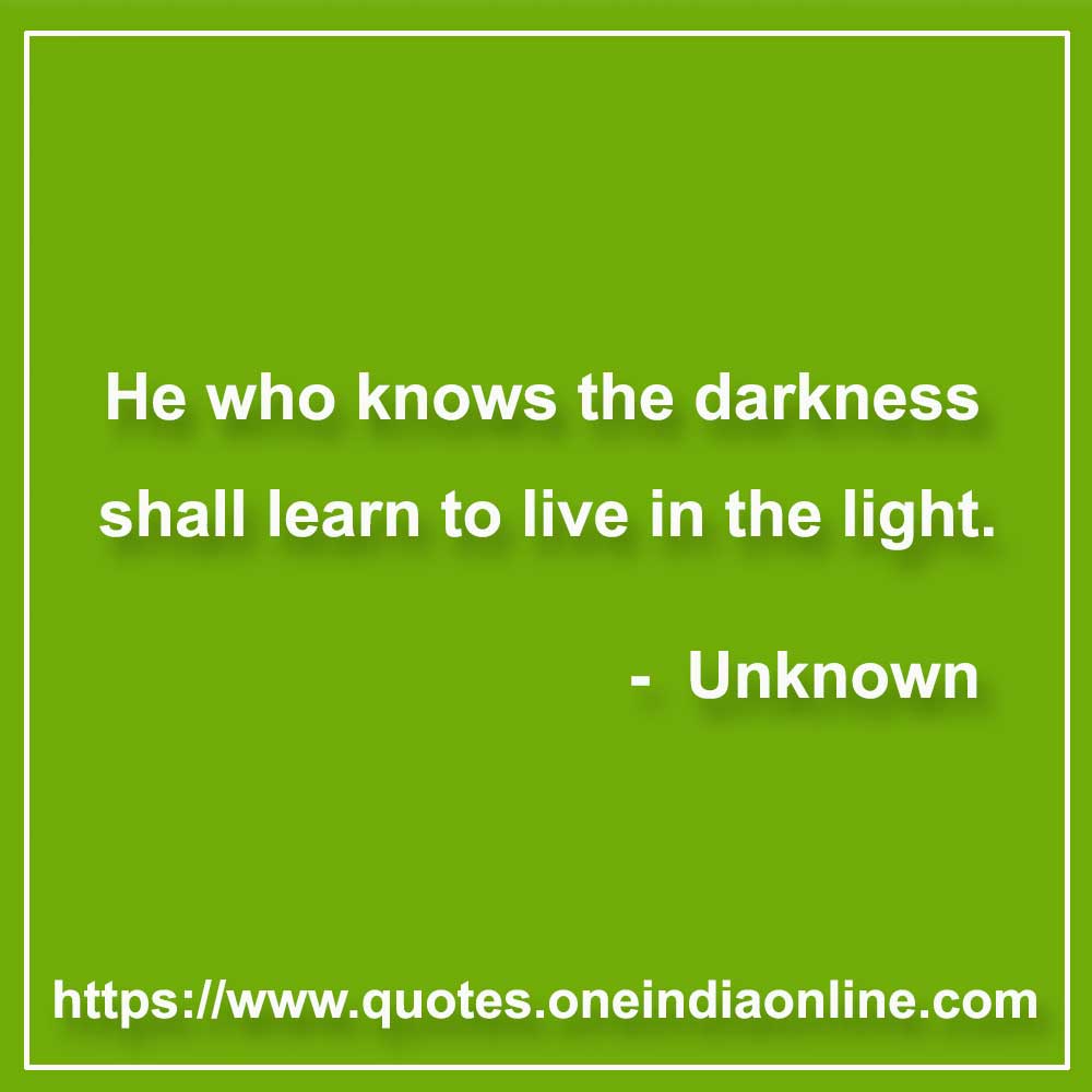 He who knows the darkness shall learn to live in the light.