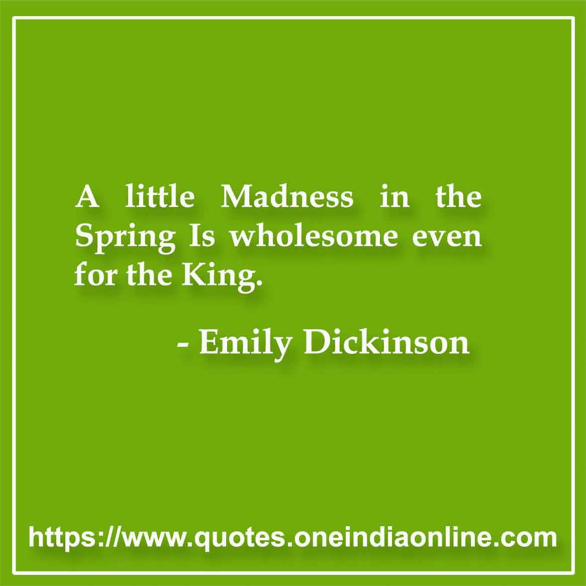 A little Madness in the Spring Is wholesome even for the King.

- Emily Dickinson