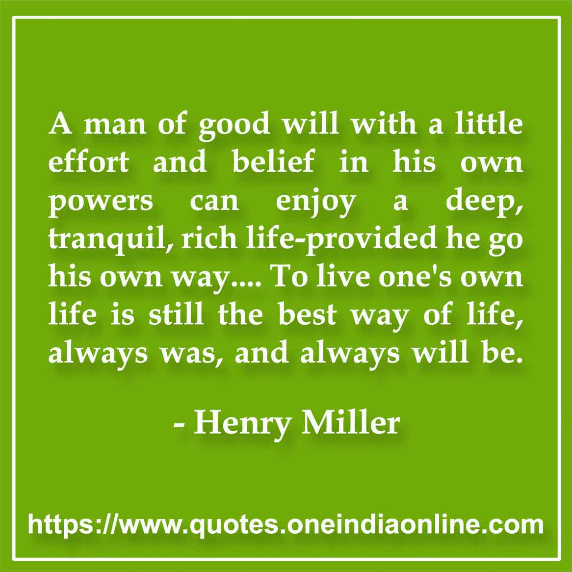 A man of good will with a little effort and belief in his own powers can enjoy a deep, tranquil, rich life-provided he go his own way.... To live one's own life is still the best way of life, always was, and always will be.

-  Henry Miller