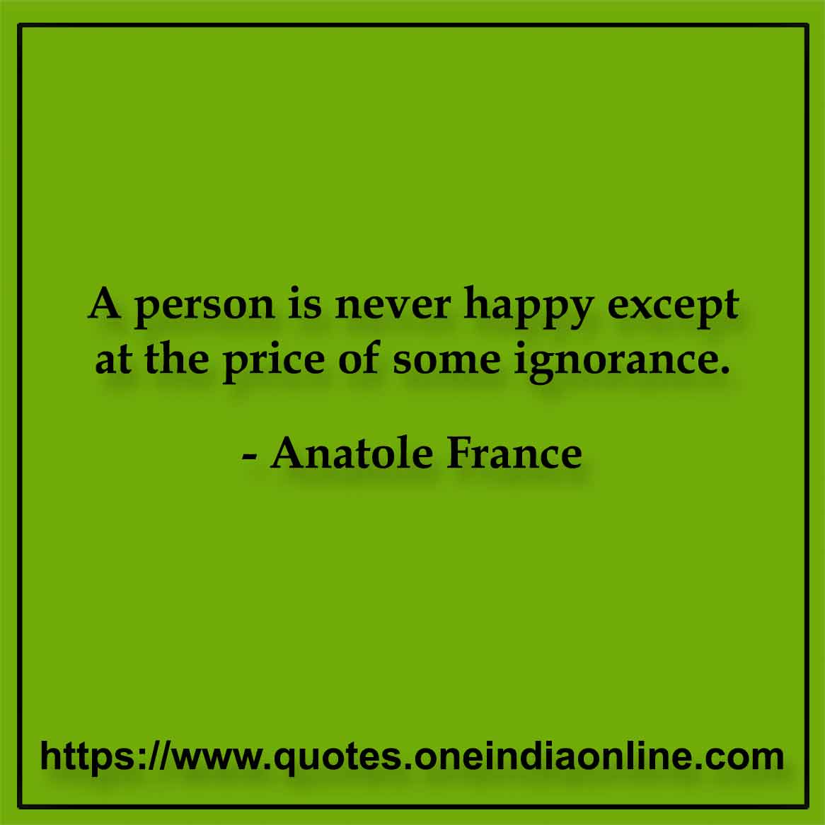 A person is never happy except at the price of some ignorance. Anatole France
