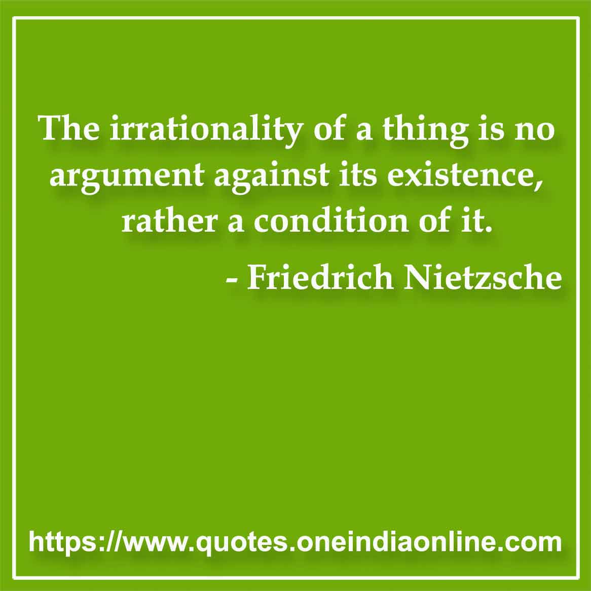 The irrationality of a thing is no argument against its existence, rather a condition of it.

- Absurdity Quote by Friedrich Nietzsche
