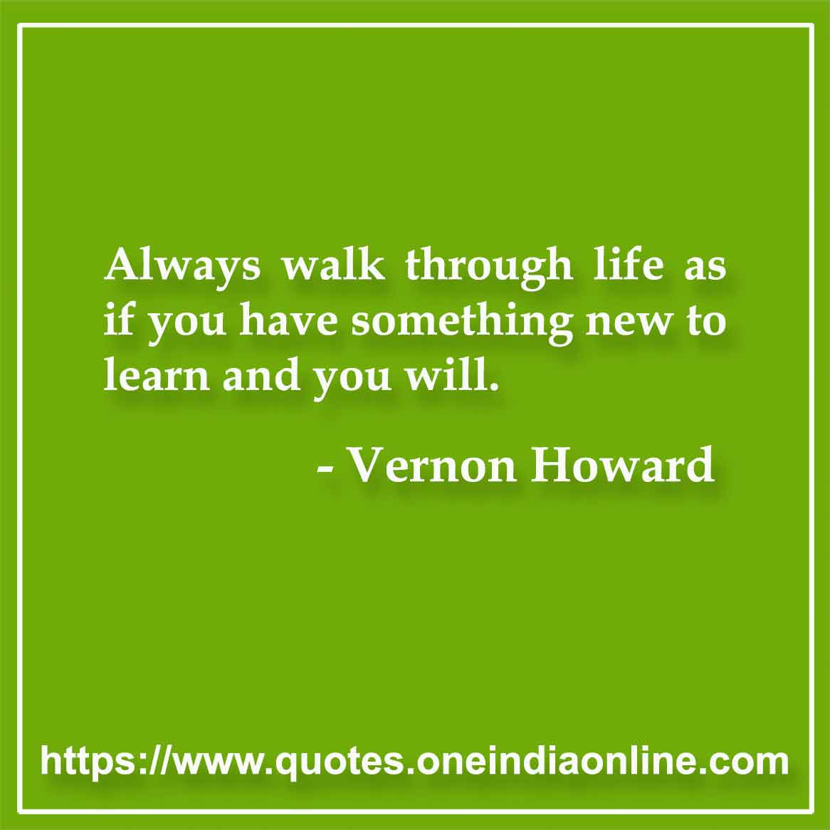 Always walk through life as if you have something new to learn and you will. Vernon Howard