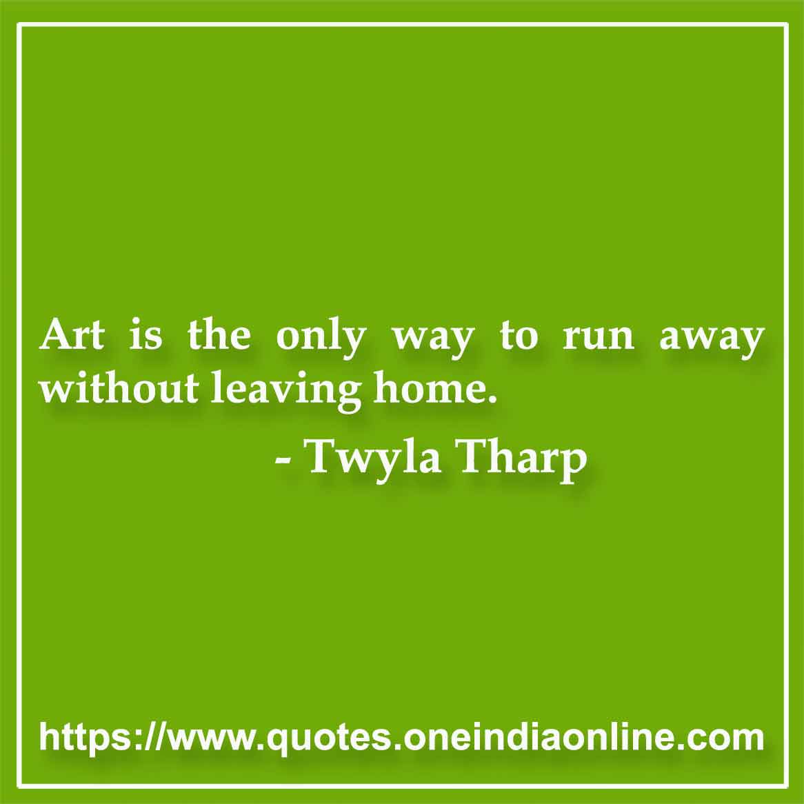 Art is the only way to run away without leaving home.

- Twyla Tharp