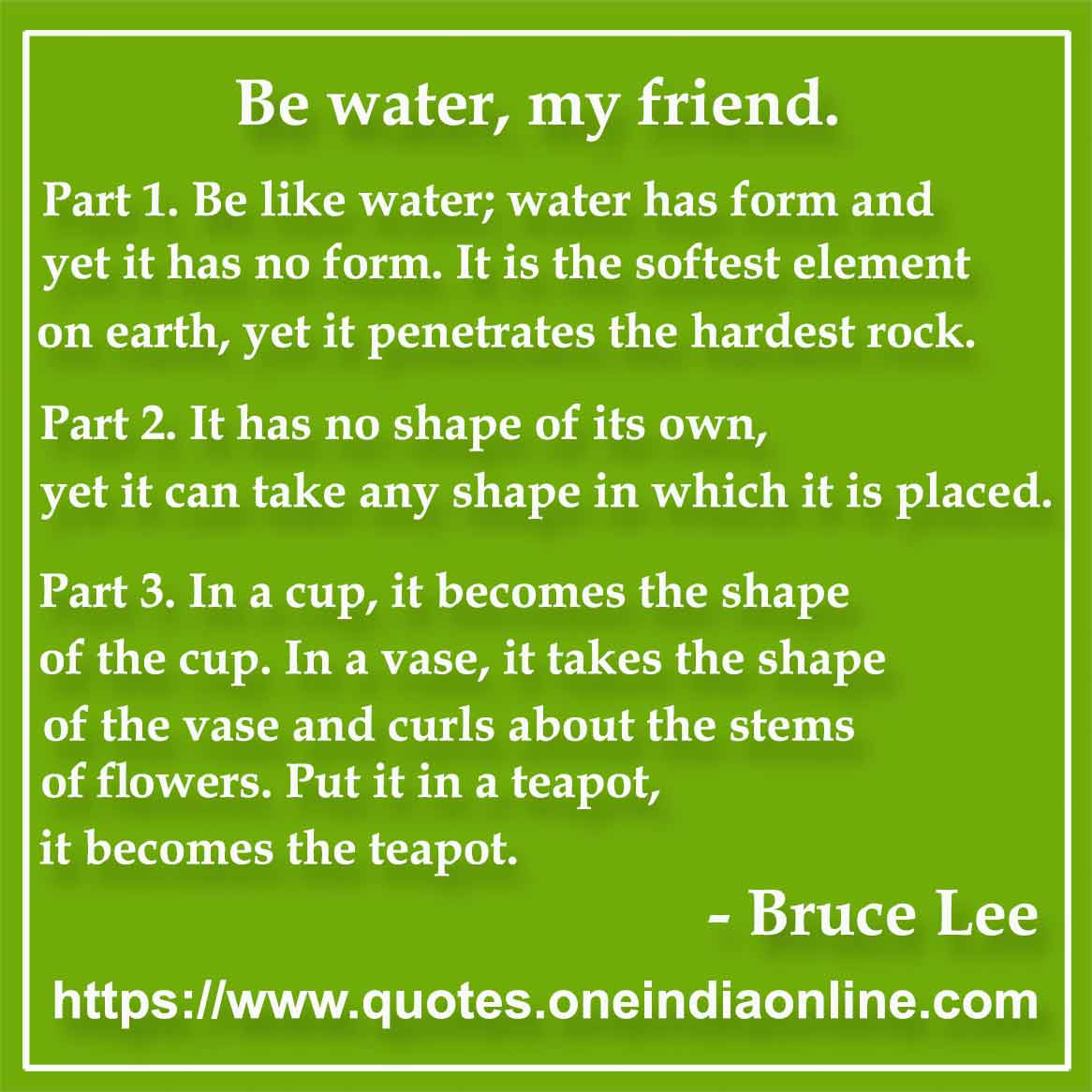 Part 1. Be like water; water has form and yet it has no form. It is the softest element on earth, yet it penetrates the hardest rock. Part 2. It has no shape of its own, yet it can take any shape in which it is placed. Part 3. In a cup, it becomes the shape of the cup. In a vase, it takes the shape of the vase and curls about the stems of flowers. Put it in a teapot, it becomes the teapot.

Bruce Lee