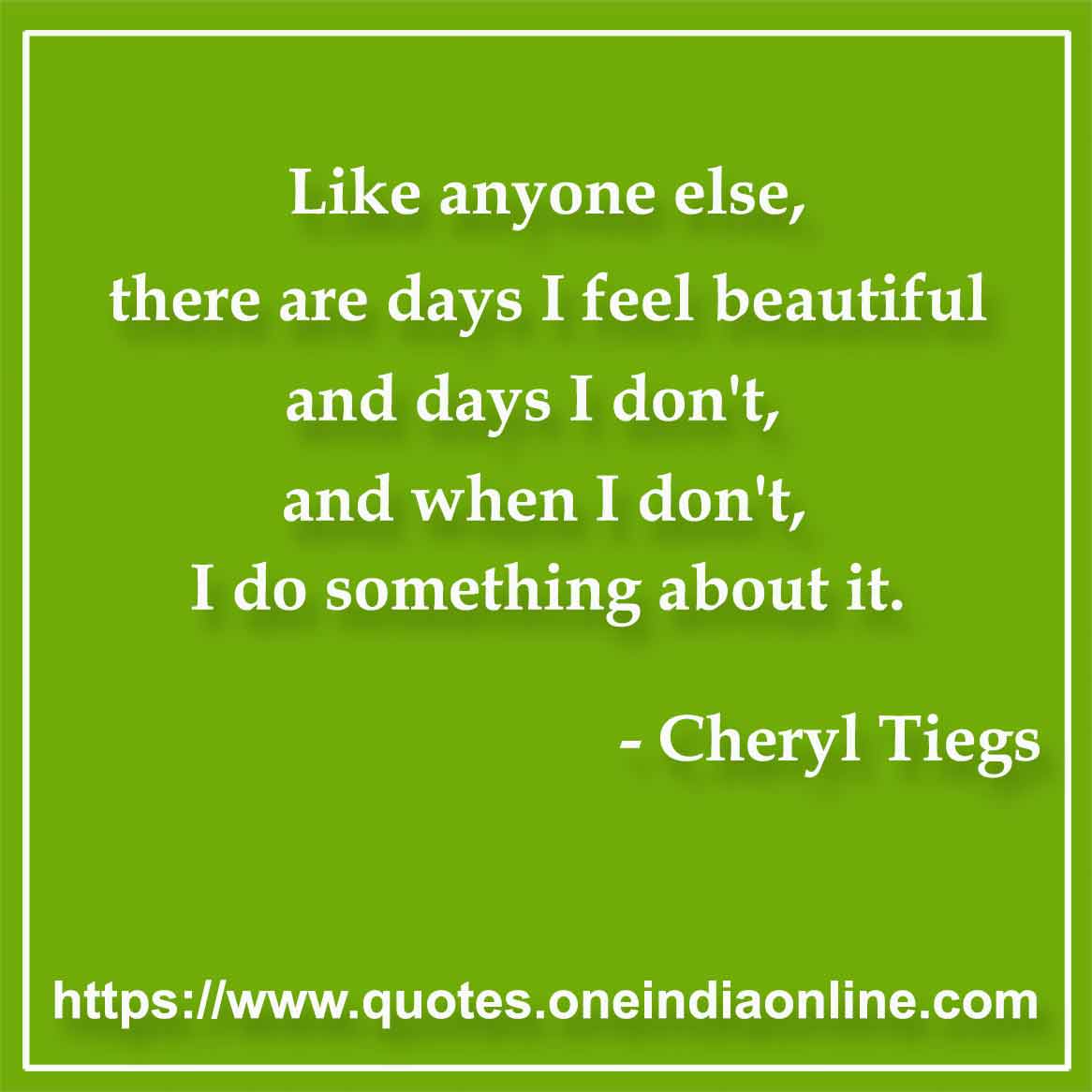 Like anyone else, there are days I feel beautiful and days I don't, and when I don't, I do something about it.

- Beauty Quote by Cheryl Tiegs