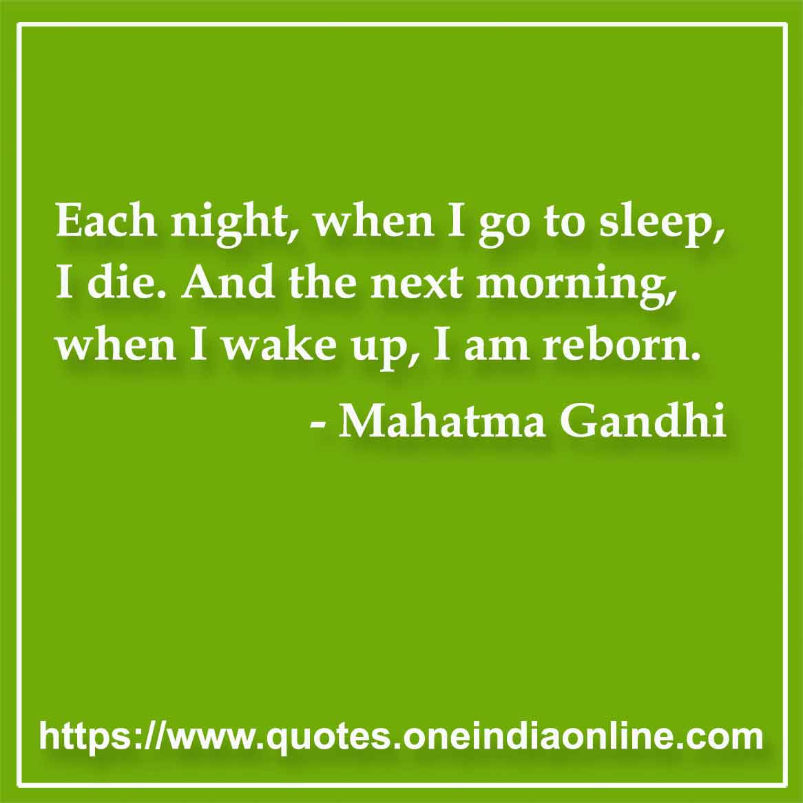 Each night, when I go to sleep, I die. And the next morning, when I wake up, I am reborn.

- Mahatma Gandhi 