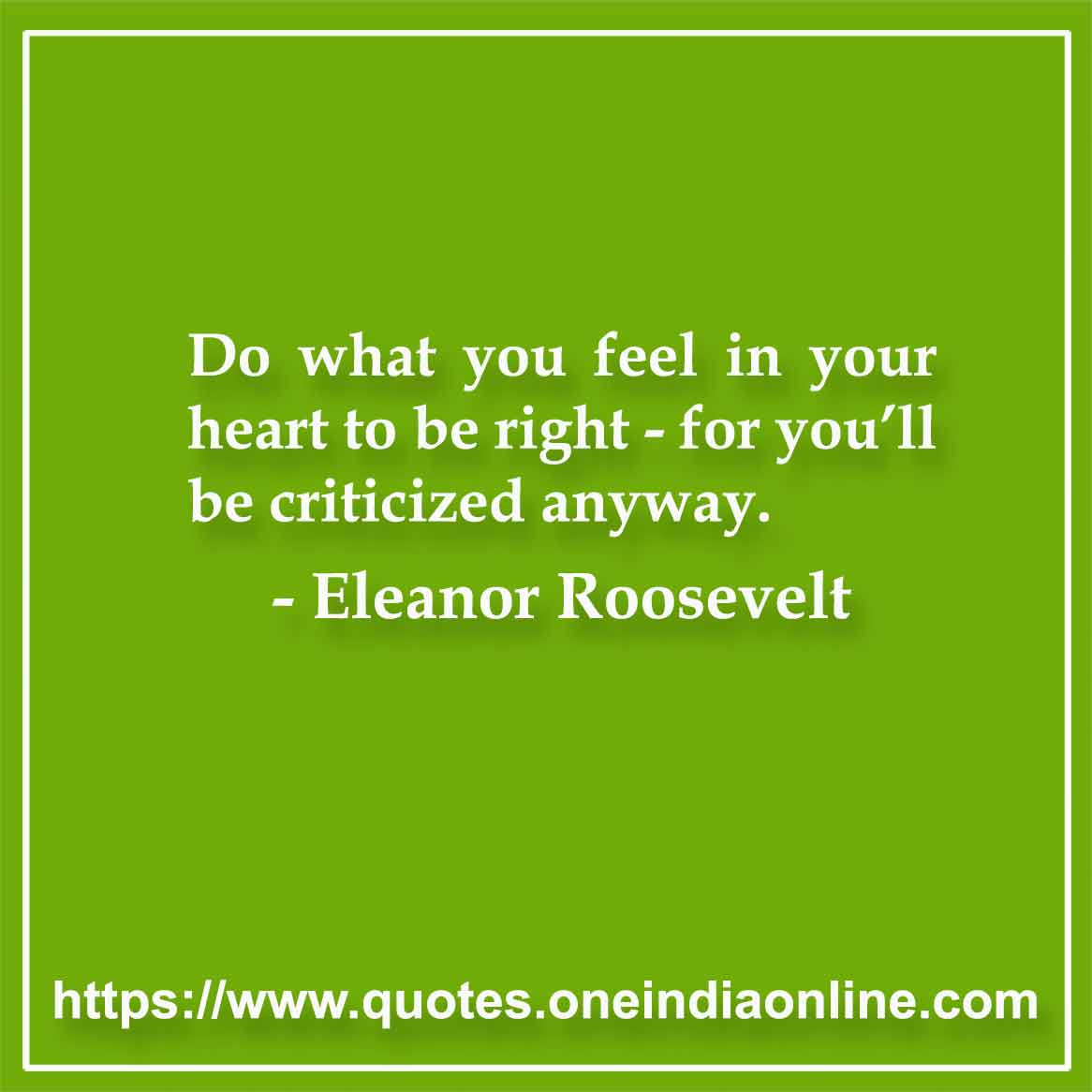 Do what you feel in your heart to be right - for you’ll be criticized anyway.

- Eleanor Roosevelt