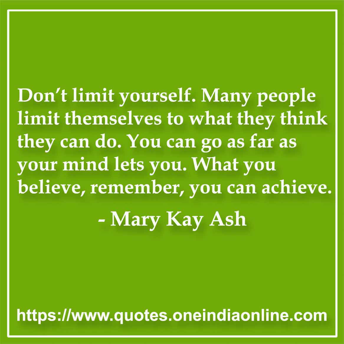 Don’t limit yourself. Many people limit themselves to what they think they can do. You can go as far as your mind lets you. What you believe, remember, you can achieve.

- by Mary Kay Ash