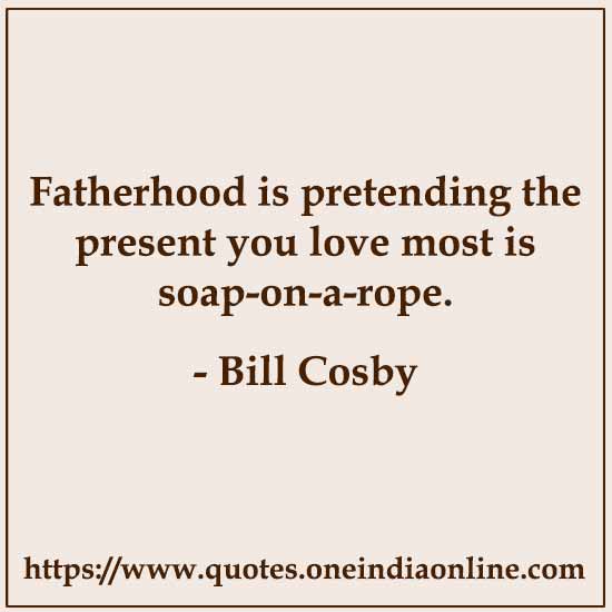 Fatherhood is pretending the present you love most is soap-on-a-rope. 