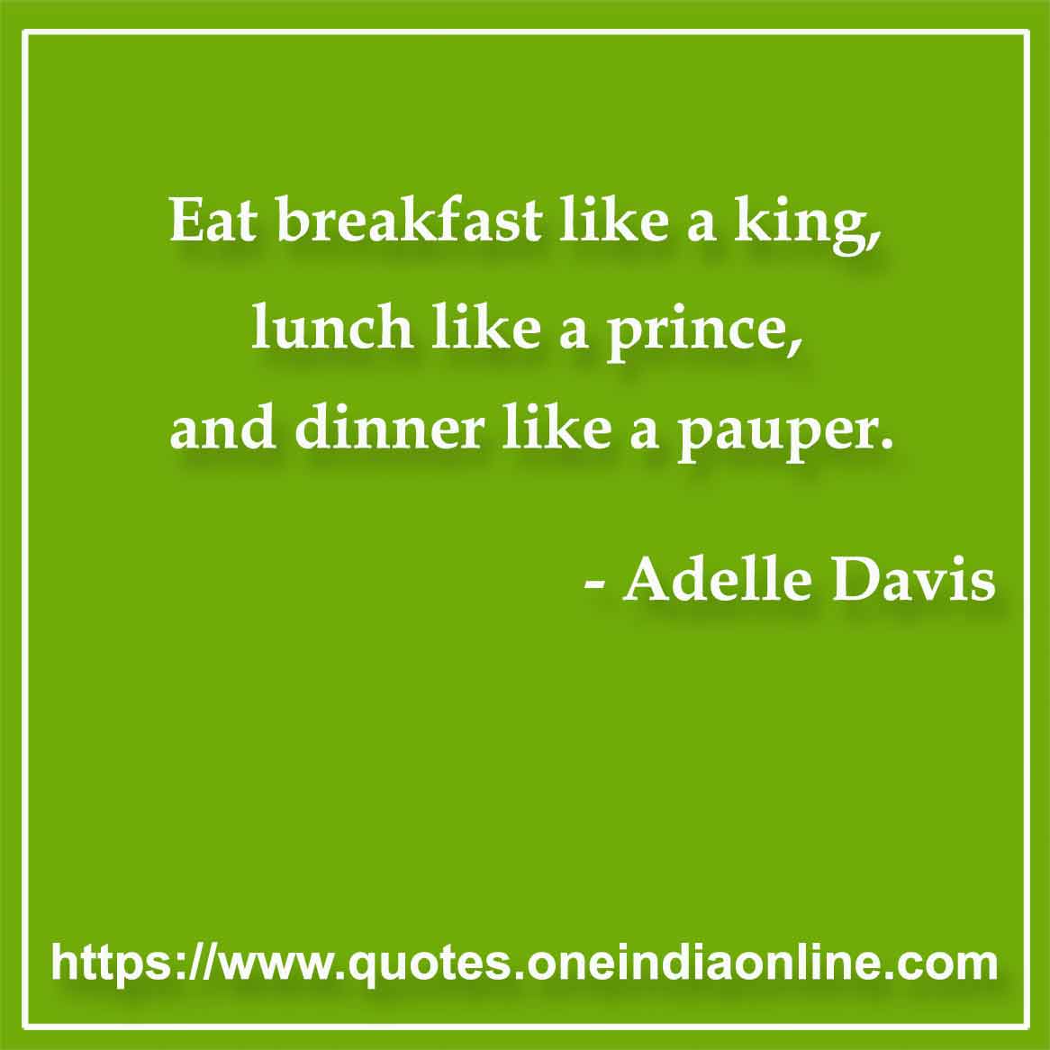 Eat breakfast like a king, lunch like a prince, and dinner like a pauper.

- Food Quotes by Adelle Davis