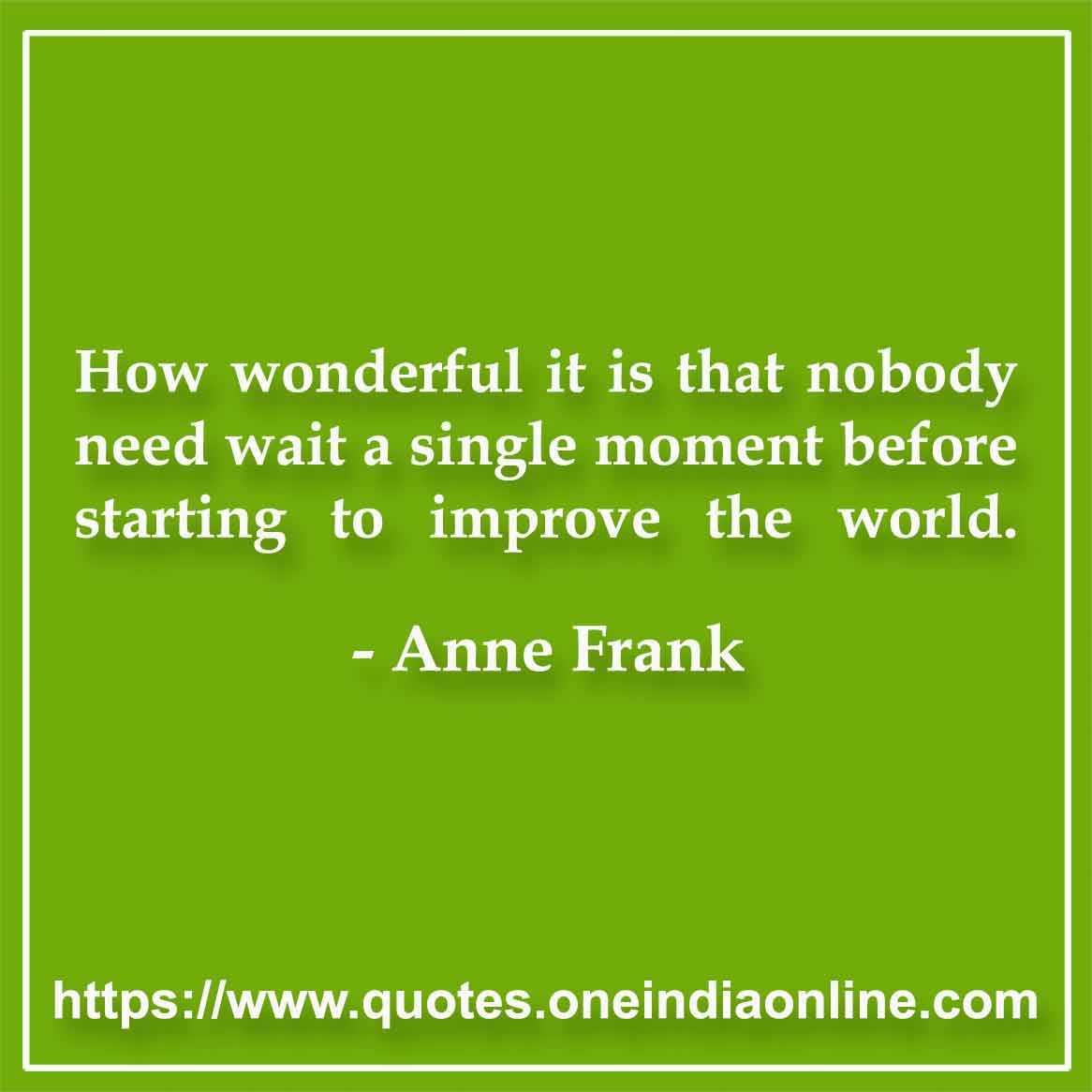 How wonderful it is that nobody need wait a single moment before starting to improve the world.

-  Anne Frank