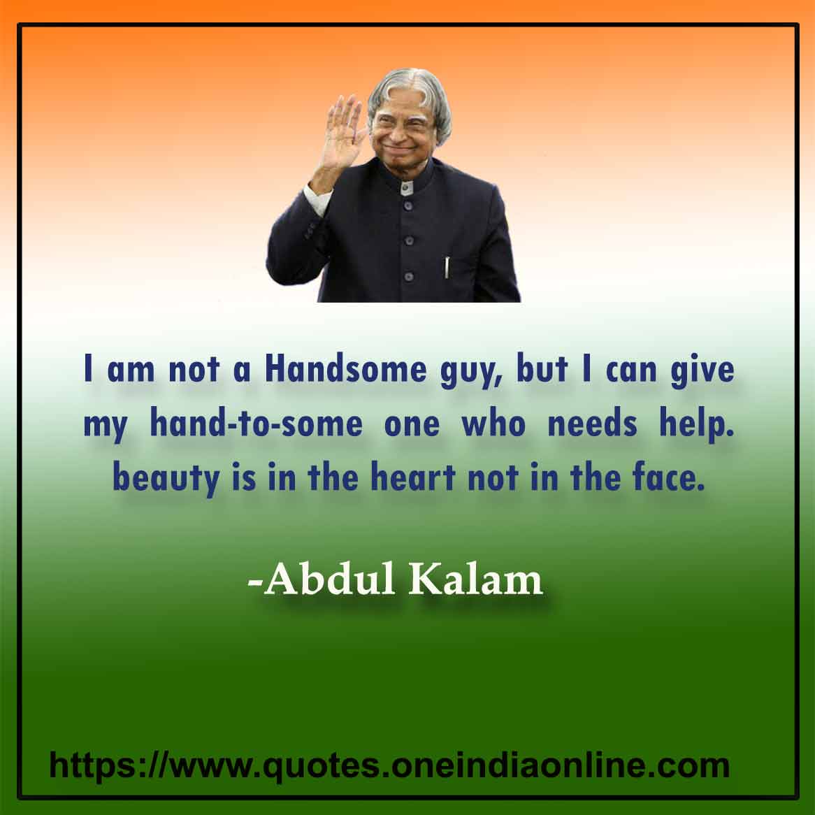 I am not a Handsome guy, but I can give my hand-to-some one who needs help. Beauty is in the heart not in the face.

