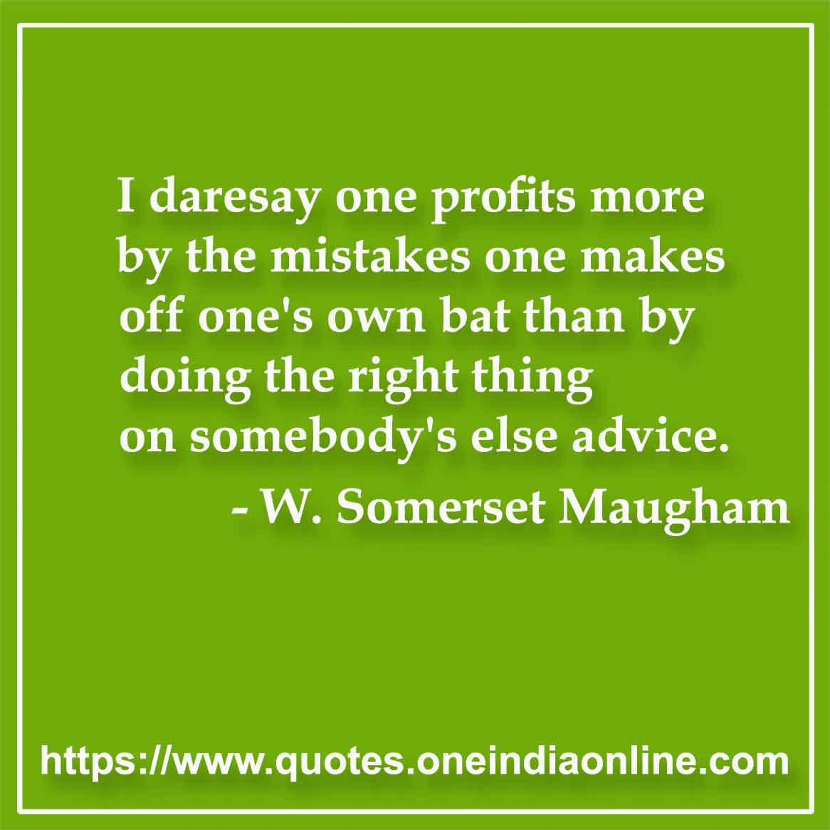 I daresay one profits more by the mistakes one makes off one's own bat than by doing the right thing on somebody's else advice.

- W. Somerset Maugham Quotes