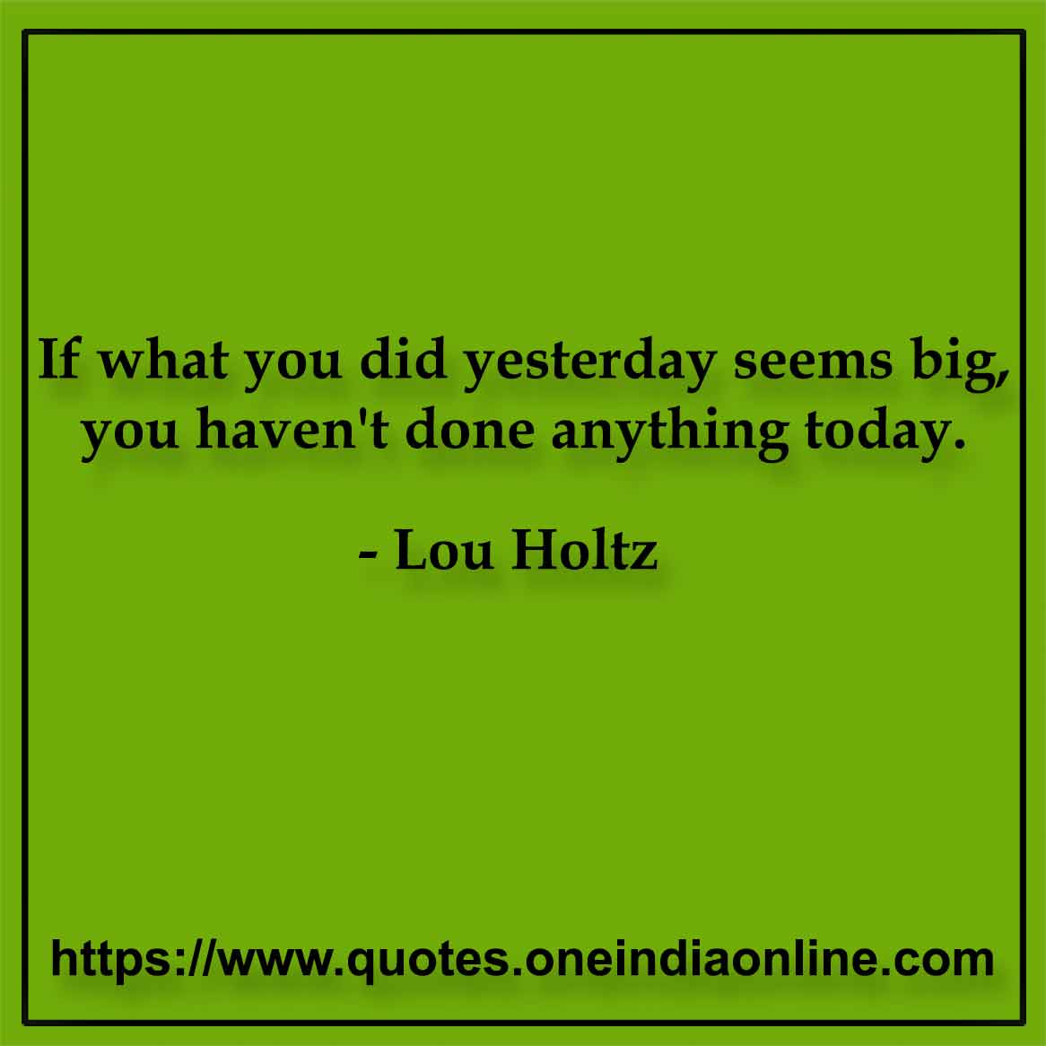 If what you did yesterday seems big, you haven't done anything today. Lou Holtz 