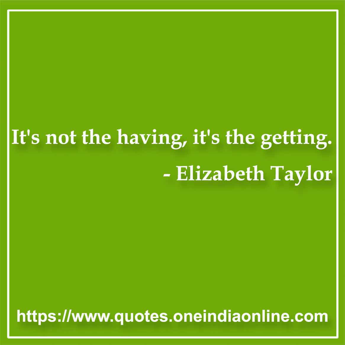 It's not the having, it's the getting.

-  by Elizabeth Taylor
