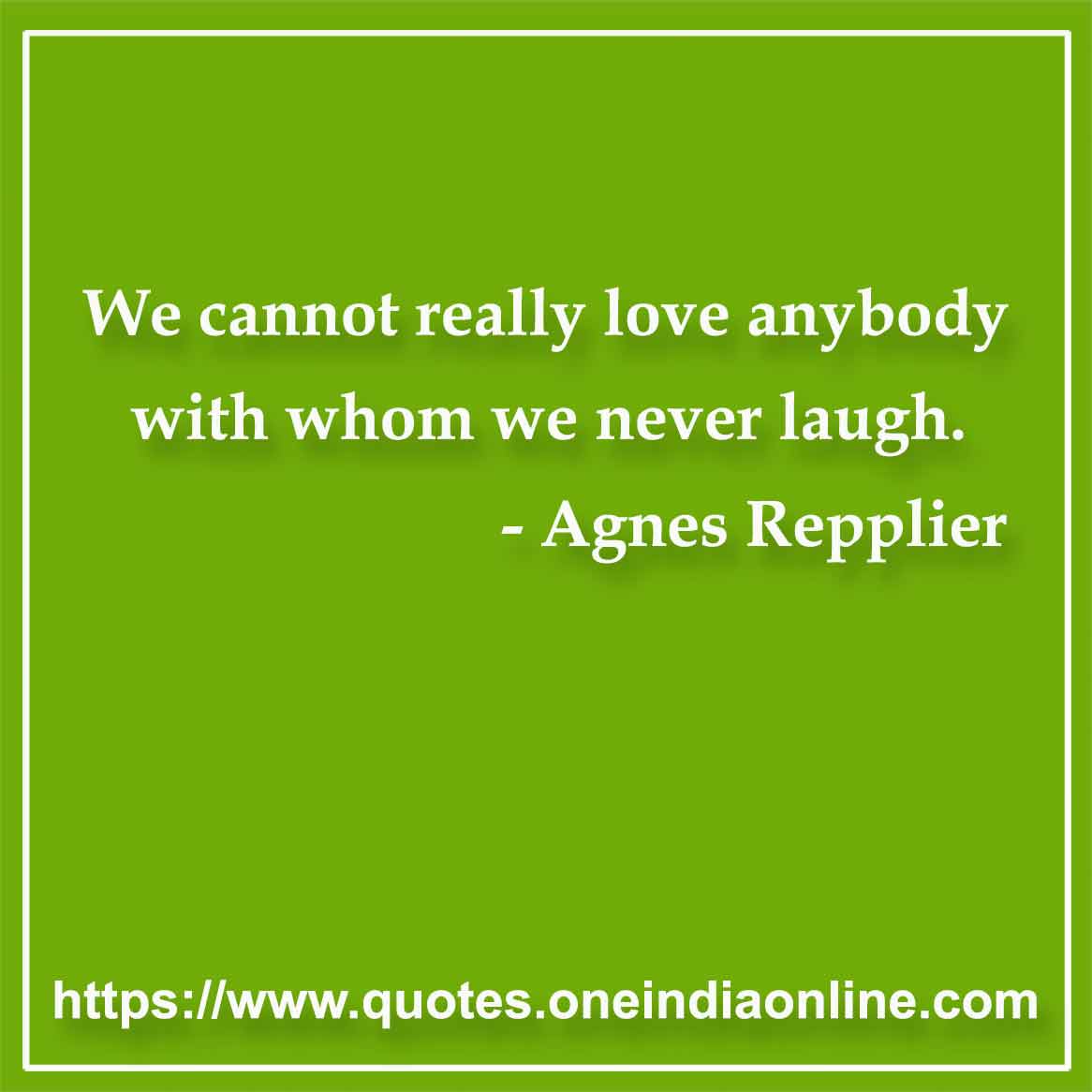 We cannot really love anybody with whom we never laugh.

- Laughter Quotes by Agnes Repplier