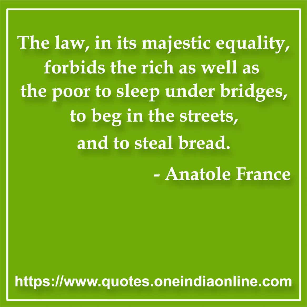 The law, in its majestic equality, forbids the rich as well as the poor to sleep under bridges, to beg in the streets, and to steal bread.

- Law Quotes by Anatole France 