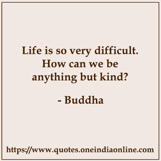 Life is so very difficult. How can we be anything but kind?