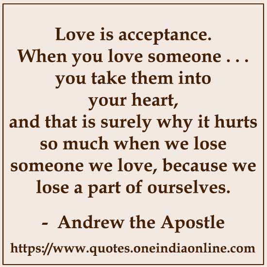 Love is acceptance. When you love someone . . . you take them into your heart, and that is surely why it hurts so much when we lose someone we love, because we lose a part of ourselves.

- Andrew the Apostle